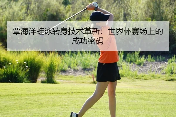 覃海洋蛙泳转身技术革新：世界杯赛场上的成功密码